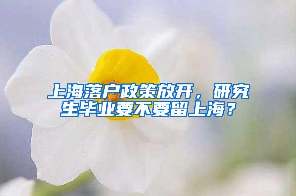 上海落户政策放开，研究生毕业要不要留上海？