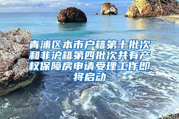 青浦区本市户籍第十批次和非沪籍第四批次共有产权保障房申请受理工作即将启动