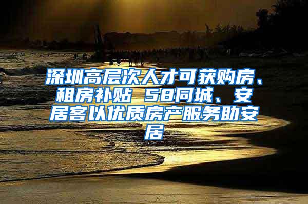 深圳高层次人才可获购房、租房补贴 58同城、安居客以优质房产服务助安居