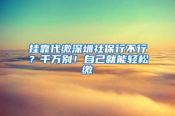 挂靠代缴深圳社保行不行？千万别！自己就能轻松缴