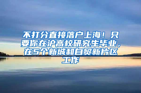 不打分直接落户上海！只要你在沪高校研究生毕业，在5个新城和自贸新片区工作