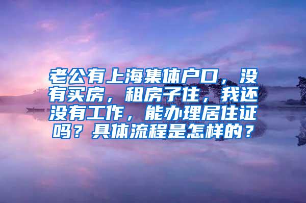 老公有上海集体户口，没有买房，租房子住，我还没有工作，能办理居住证吗？具体流程是怎样的？