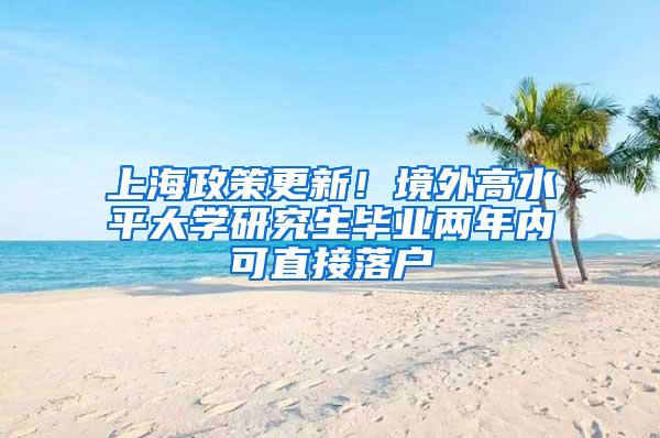 上海政策更新！境外高水平大学研究生毕业两年内可直接落户