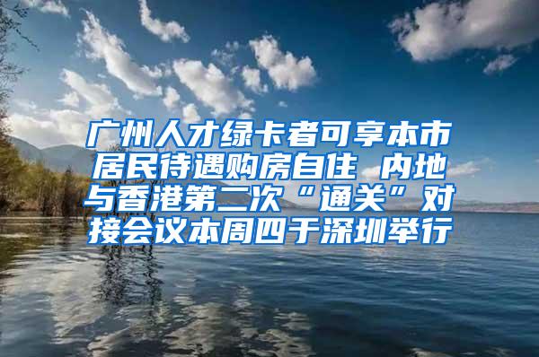 广州人才绿卡者可享本市居民待遇购房自住 内地与香港第二次“通关”对接会议本周四于深圳举行