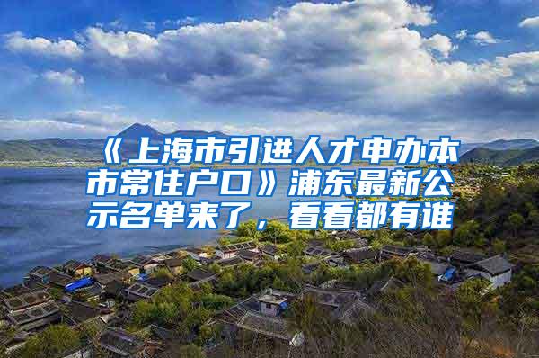 《上海市引进人才申办本市常住户口》浦东最新公示名单来了，看看都有谁