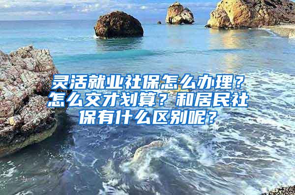 灵活就业社保怎么办理？怎么交才划算？和居民社保有什么区别呢？