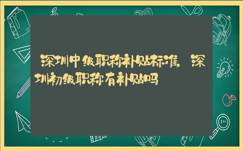 深圳中级职称补贴标准，深圳初级职称有补贴吗