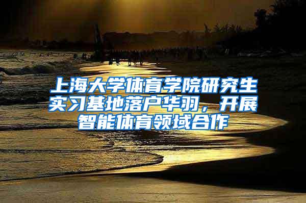 上海大学体育学院研究生实习基地落户华羽，开展智能体育领域合作