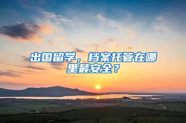 出国留学，档案托管在哪里最安全？