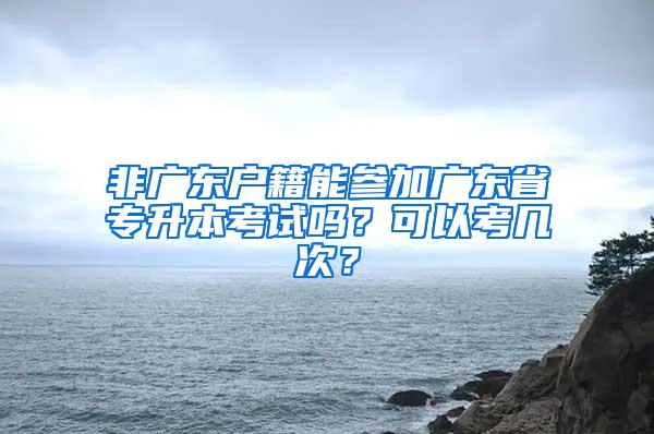 非广东户籍能参加广东省专升本考试吗？可以考几次？