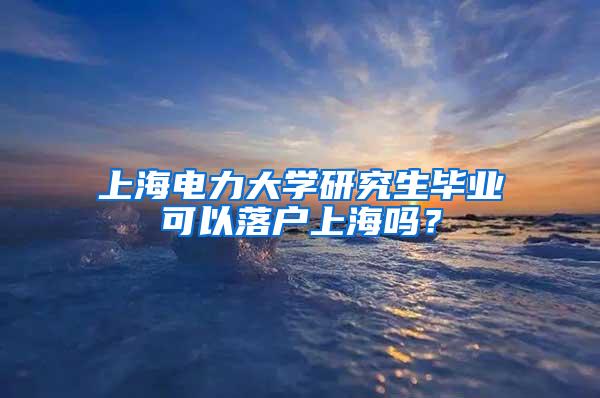 上海电力大学研究生毕业可以落户上海吗？