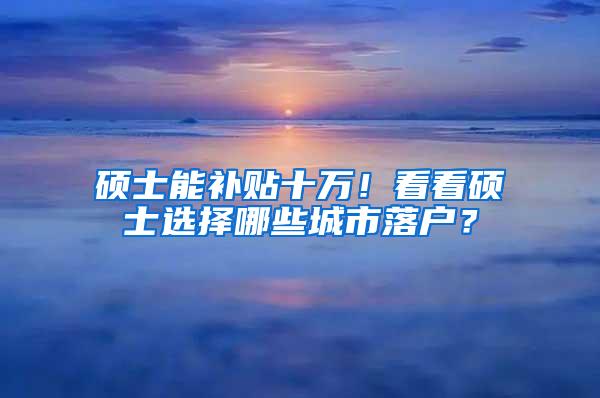 硕士能补贴十万！看看硕士选择哪些城市落户？