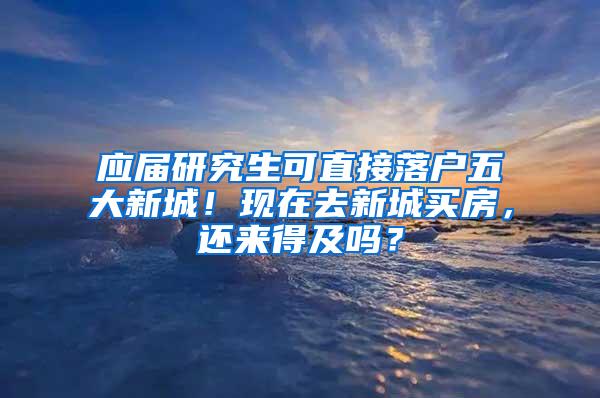 应届研究生可直接落户五大新城！现在去新城买房，还来得及吗？