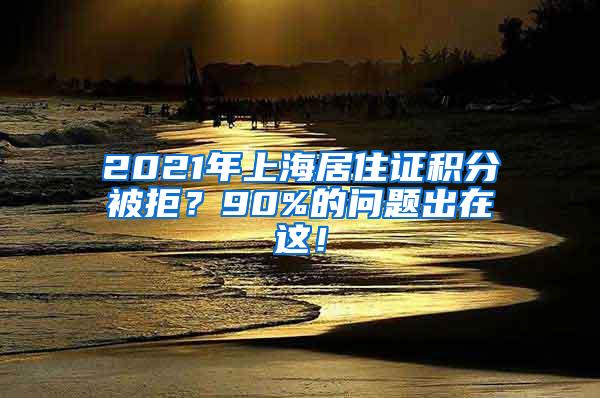 2021年上海居住证积分被拒？90%的问题出在这！