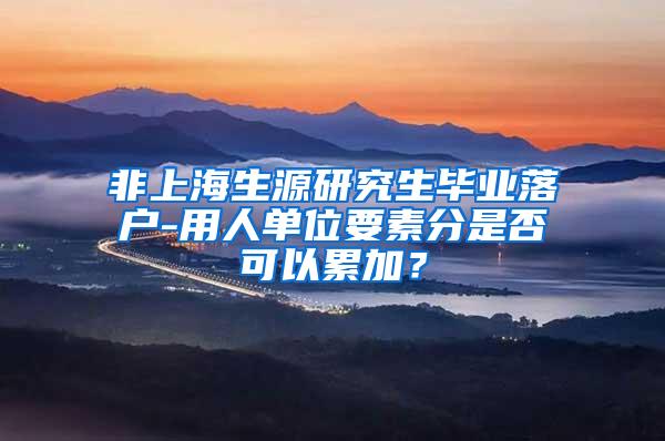 非上海生源研究生毕业落户-用人单位要素分是否可以累加？