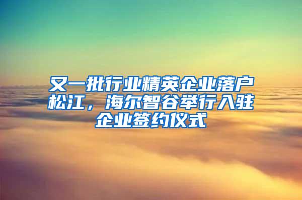 又一批行业精英企业落户松江，海尔智谷举行入驻企业签约仪式