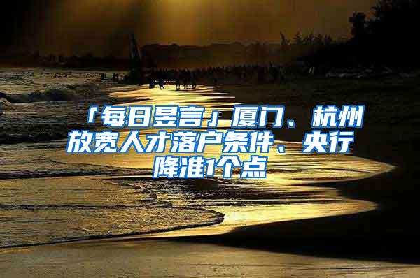 「每日昱言」厦门、杭州放宽人才落户条件、央行降准1个点