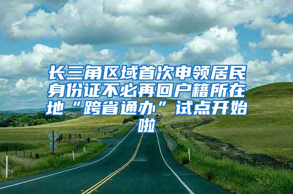 长三角区域首次申领居民身份证不必再回户籍所在地“跨省通办”试点开始啦