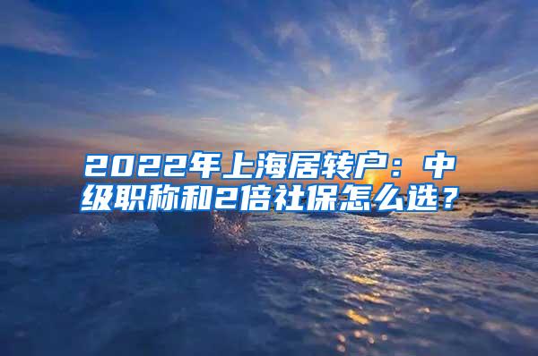 2022年上海居转户：中级职称和2倍社保怎么选？