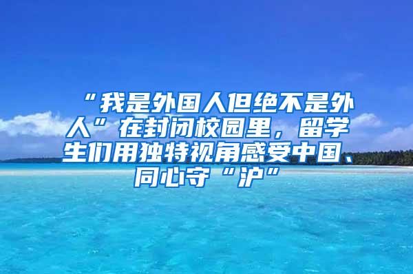 “我是外国人但绝不是外人”在封闭校园里，留学生们用独特视角感受中国、同心守“沪”