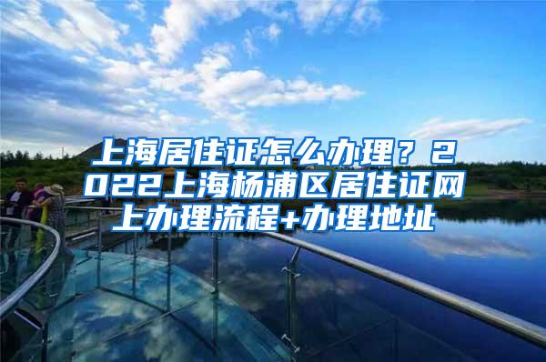 上海居住证怎么办理？2022上海杨浦区居住证网上办理流程+办理地址