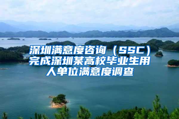 深圳满意度咨询（SSC）完成深圳某高校毕业生用人单位满意度调查