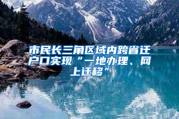 市民长三角区域内跨省迁户口实现“一地办理、网上迁移”