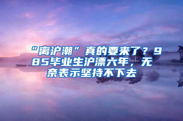 “离沪潮”真的要来了？985毕业生沪漂六年，无奈表示坚持不下去