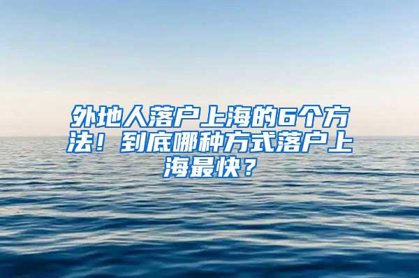 外地人落户上海的6个方法！到底哪种方式落户上海最快？