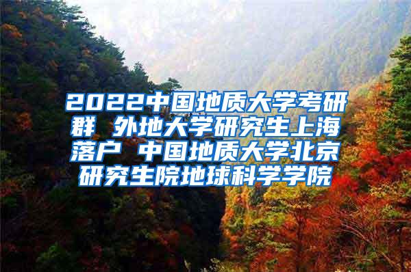 2022中国地质大学考研群 外地大学研究生上海落户 中国地质大学北京研究生院地球科学学院