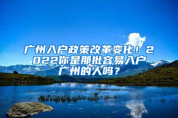 广州入户政策改革变化！2022你是那批容易入户广州的人吗？