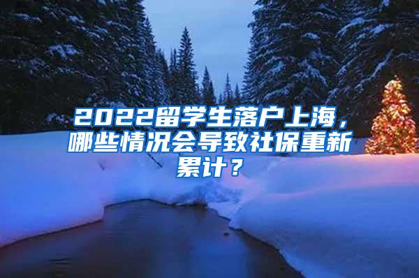 2022留学生落户上海，哪些情况会导致社保重新累计？