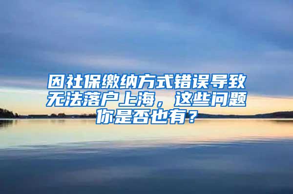 因社保缴纳方式错误导致无法落户上海，这些问题你是否也有？