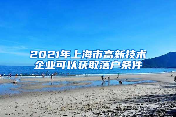 2021年上海市高新技术企业可以获取落户条件