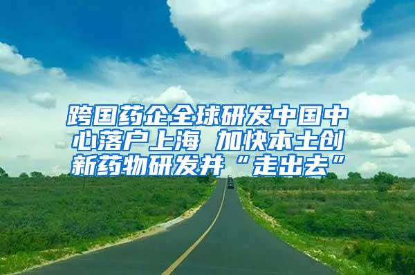 跨国药企全球研发中国中心落户上海 加快本土创新药物研发并“走出去”