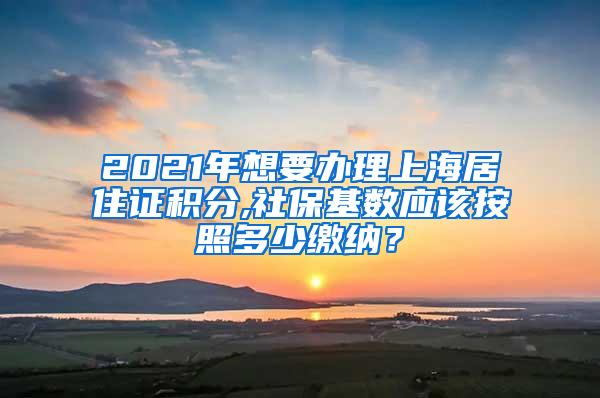 2021年想要办理上海居住证积分,社保基数应该按照多少缴纳？