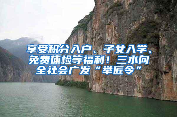 享受积分入户、子女入学、免费体检等福利！三水向全社会广发“举匠令”