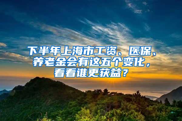 下半年上海市工资、医保、养老金会有这五个变化，看看谁更获益？