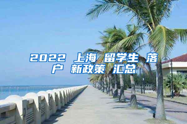 2022 上海 留学生 落户 新政策 汇总