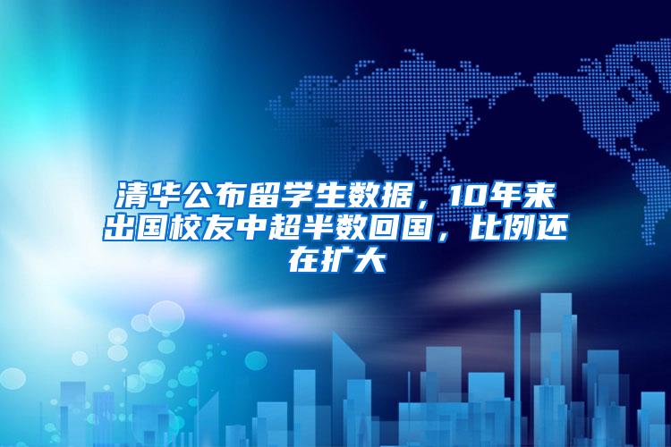 清华公布留学生数据，10年来出国校友中超半数回国，比例还在扩大