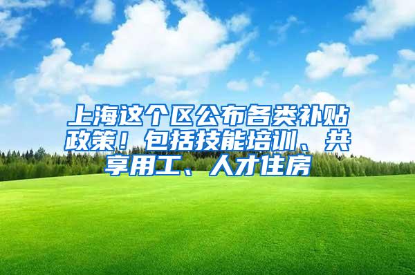 上海这个区公布各类补贴政策！包括技能培训、共享用工、人才住房