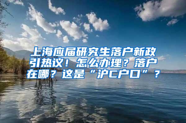 上海应届研究生落户新政引热议！怎么办理？落户在哪？这是“沪C户口”？