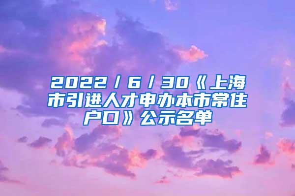 2022／6／30《上海市引进人才申办本市常住户口》公示名单