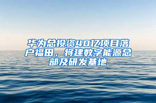 华为总投资40亿项目落户福田，将建数字能源总部及研发基地