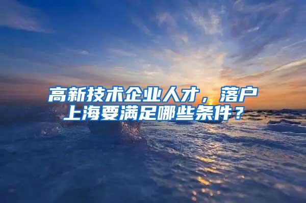 高新技术企业人才，落户上海要满足哪些条件？