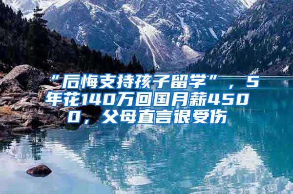 “后悔支持孩子留学”，5年花140万回国月薪4500，父母直言很受伤