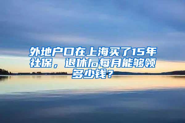 外地户口在上海买了15年社保，退休后每月能够领多少钱？