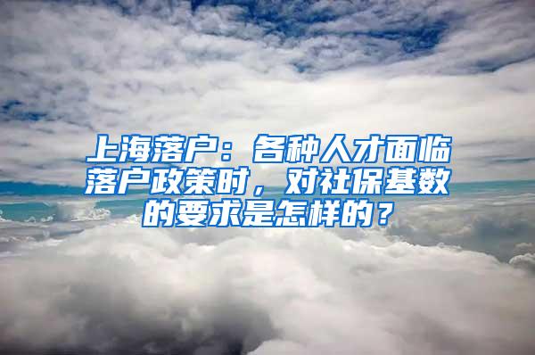 上海落户：各种人才面临落户政策时，对社保基数的要求是怎样的？