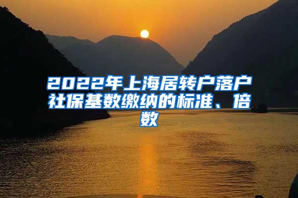 2022年上海居转户落户社保基数缴纳的标准、倍数