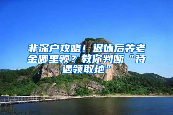 非深户攻略！退休后养老金哪里领？教你判断“待遇领取地”